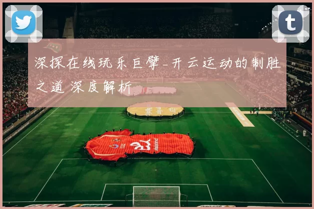 深探在线玩乐巨擘_开云运动的制胜之道 深度解析
