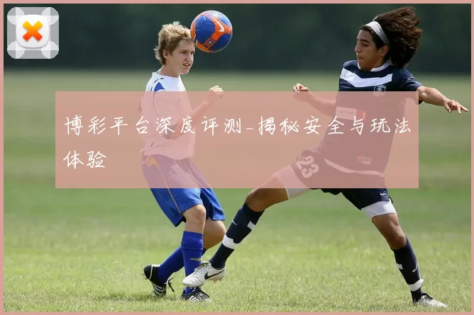 博彩平台深度评测_揭秘安全与玩法体验